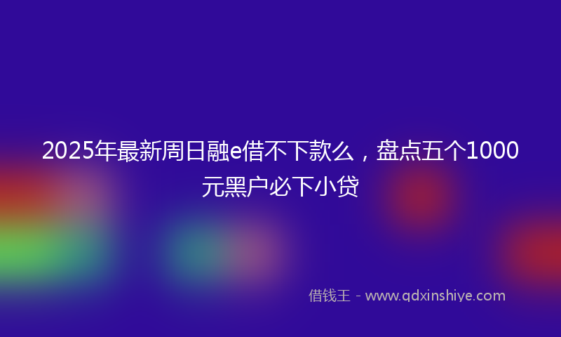 2025年最新周日融e借不下款么，盘点五个1000元黑户必下小贷