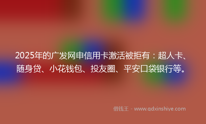 2025年的广发网申信用卡激活被拒有：超人卡、随身贷、小花钱包、投友圈、平安口袋银行等。