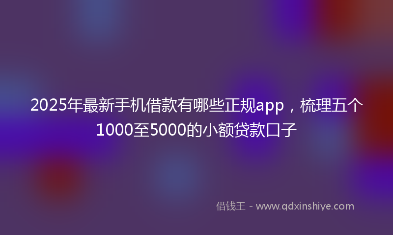 2025年最新手机借款有哪些正规app，梳理五个1000至5000的小额贷款口子