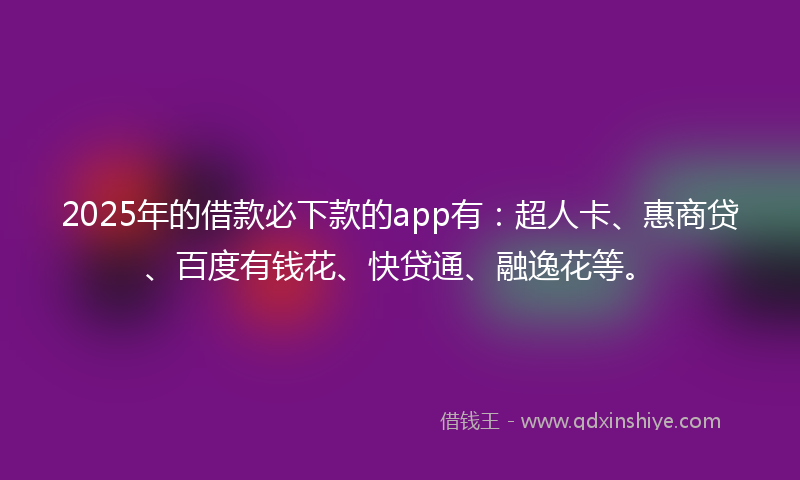 2025年的借款必下款的app有：超人卡、惠商贷、百度有钱花、快贷通、融逸花等。