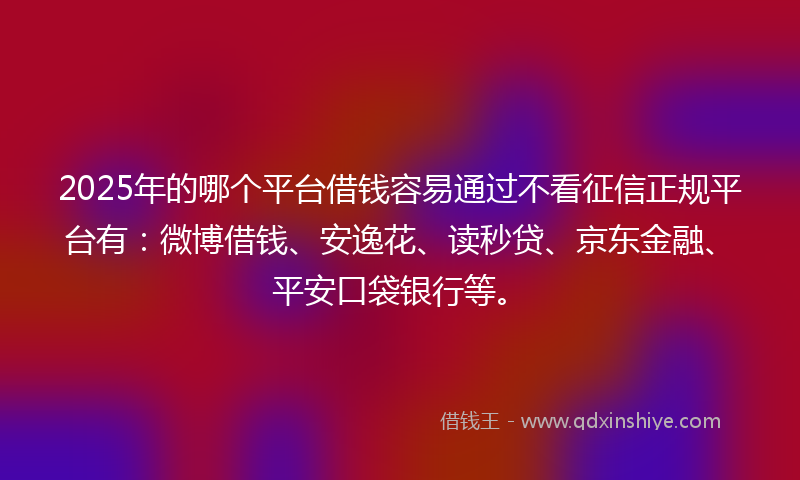 2025年的哪个平台借钱容易通过不看征信正规平台有：微博借钱、安逸花、读秒贷、京东金融、平安口袋银行等。