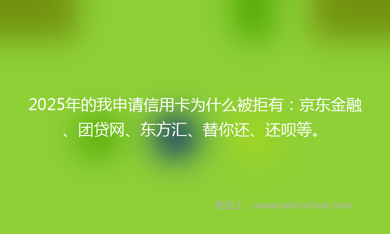 2025年的我申请信用卡为什么被拒有：京东金融、团贷网、东方汇、替你还、还呗等。