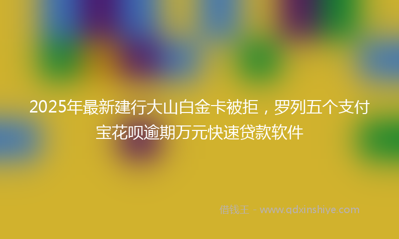 2025年最新建行大山白金卡被拒，罗列五个支付宝花呗逾期万元快速贷款软件