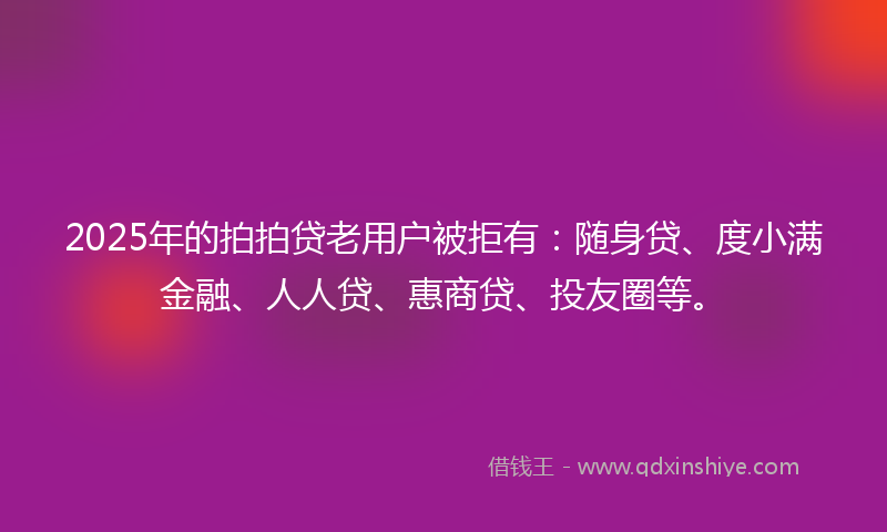 2025年的拍拍贷老用户被拒有：随身贷、度小满金融、人人贷、惠商贷、投友圈等。