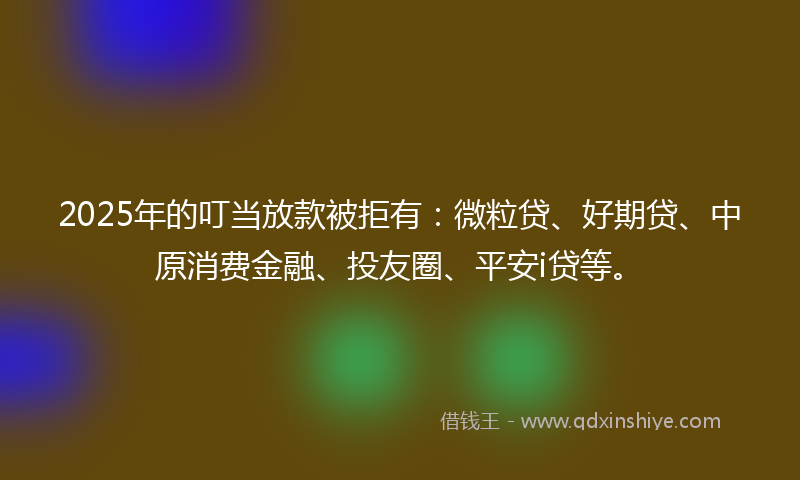 2025年的叮当放款被拒有：微粒贷、好期贷、中原消费金融、投友圈、平安i贷等。
