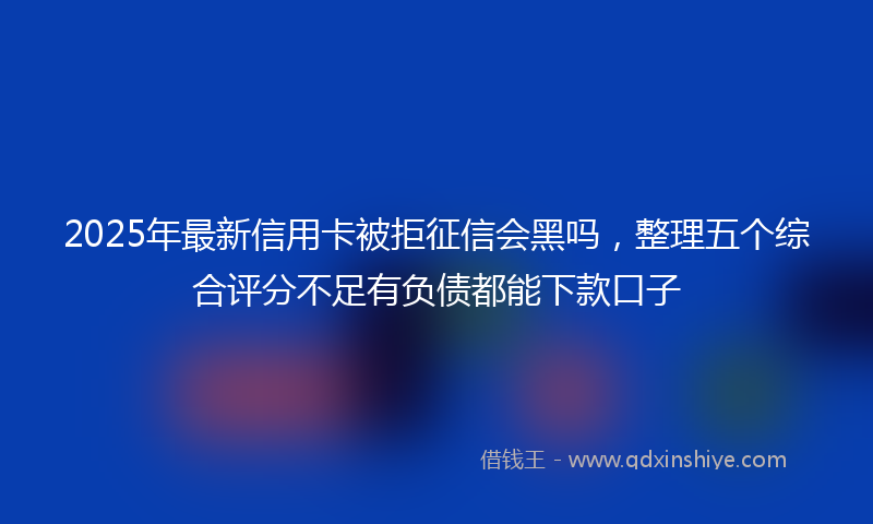 2025年最新信用卡被拒征信会黑吗，整理五个综合评分不足有负债都能下款口子