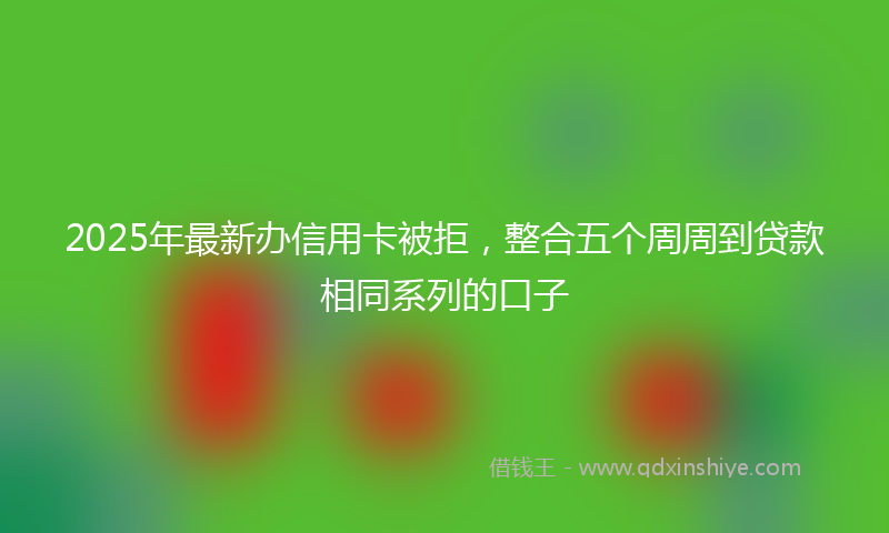 2025年最新办信用卡被拒，整合五个周周到贷款相同系列的口子