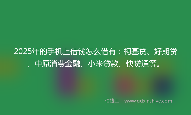 2025年的手机上借钱怎么借有：柯基贷、好期贷、中原消费金融、小米贷款、快贷通等。