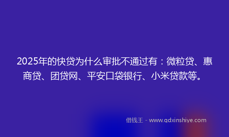 2025年的快贷为什么审批不通过有：微粒贷、惠商贷、团贷网、平安口袋银行、小米贷款等。