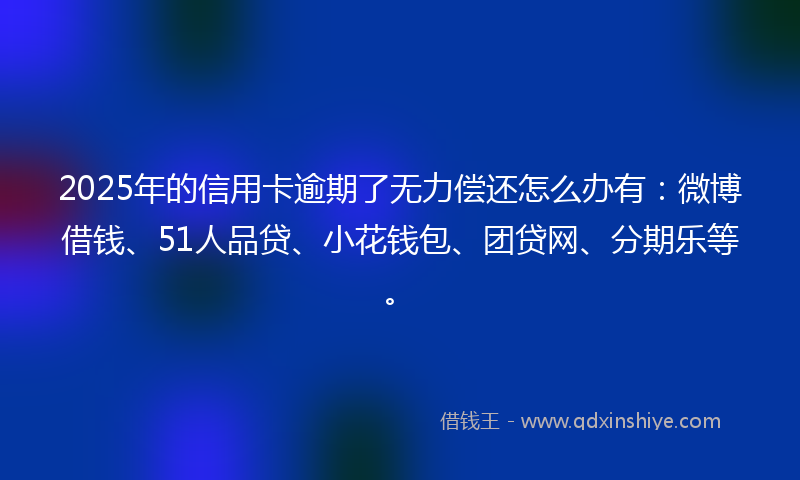 2025年的信用卡逾期了无力偿还怎么办有：微博借钱、51人品贷、小花钱包、团贷网、分期乐等。