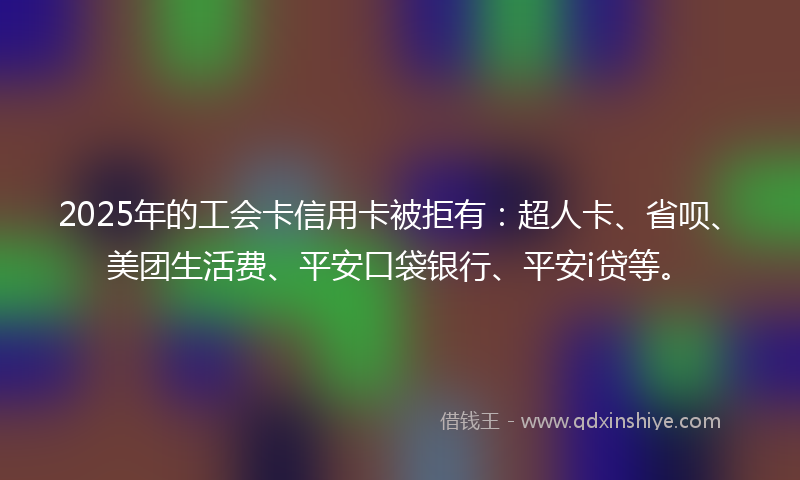 2025年的工会卡信用卡被拒有：超人卡、省呗、美团生活费、平安口袋银行、平安i贷等。