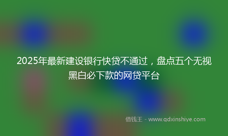 2025年最新建设银行快贷不通过，盘点五个无视黑白必下款的网贷平台
