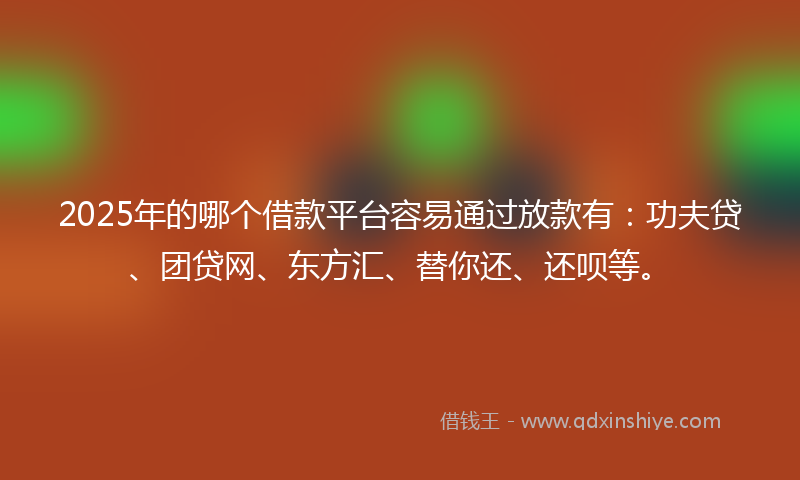 2025年的哪个借款平台容易通过放款有：功夫贷、团贷网、东方汇、替你还、还呗等。