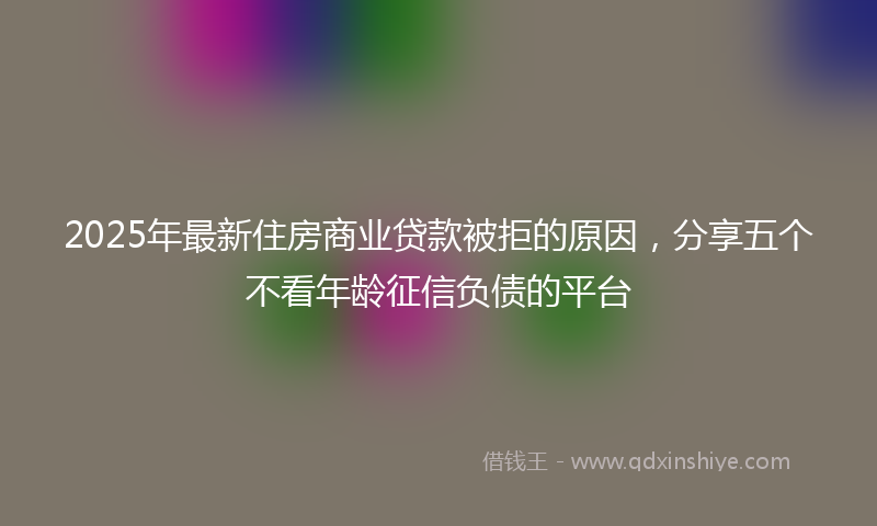 2025年最新住房商业贷款被拒的原因，分享五个不看年龄征信负债的平台