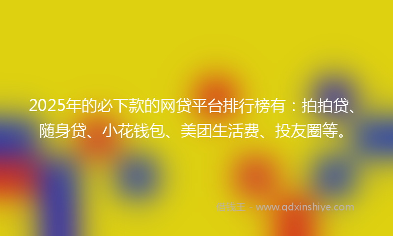 2025年的必下款的网贷平台排行榜有：拍拍贷、随身贷、小花钱包、美团生活费、投友圈等。