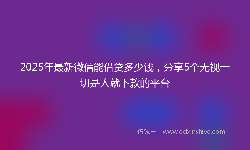 2025年最新微信能借贷多少钱，分享5个无视一切是人就下款的平台