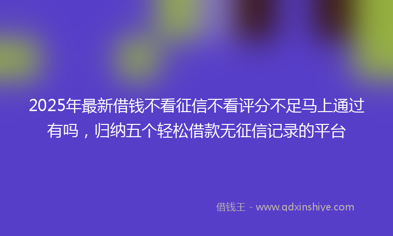 2025年最新借钱不看征信不看评分不足马上通过有吗，归纳五个轻松借款无征信记录的平台