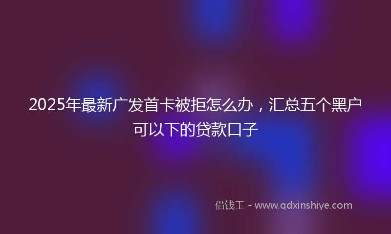 2025年最新广发首卡被拒怎么办，汇总五个黑户可以下的贷款口子