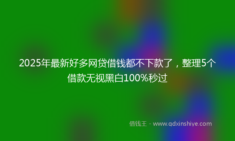 2025年最新好多网贷借钱都不下款了，整理5个借款无视黑白100%秒过
