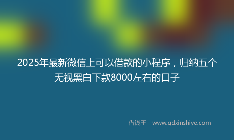 2025年最新微信上可以借款的小程序，归纳五个无视黑白下款8000左右的口子