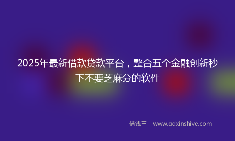 2025年最新借款贷款平台，整合五个金融创新秒下不要芝麻分的软件