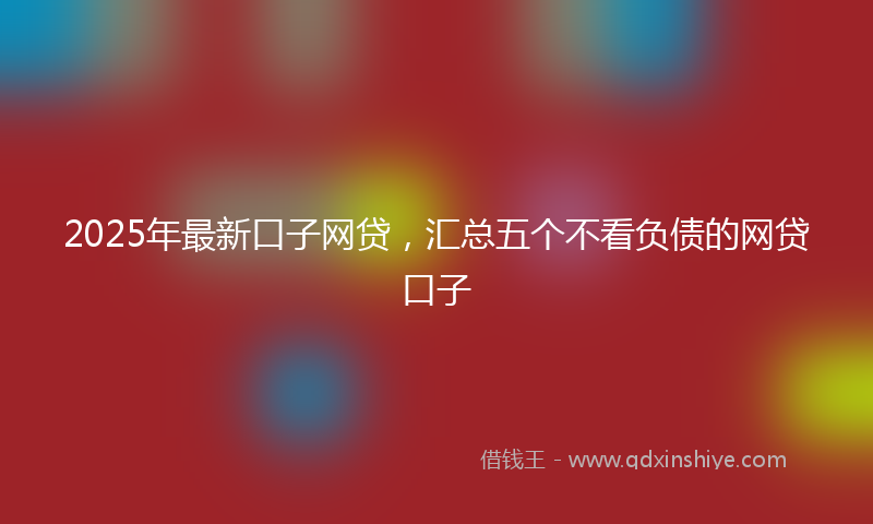 2025年最新口子网贷，汇总五个不看负债的网贷口子
