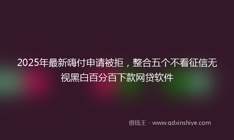 2025年最新嗨付申请被拒，整合五个不看征信无视黑白百分百下款网贷软件