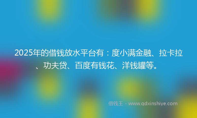 2025年的借钱放水平台有：度小满金融、拉卡拉、功夫贷、百度有钱花、洋钱罐等。