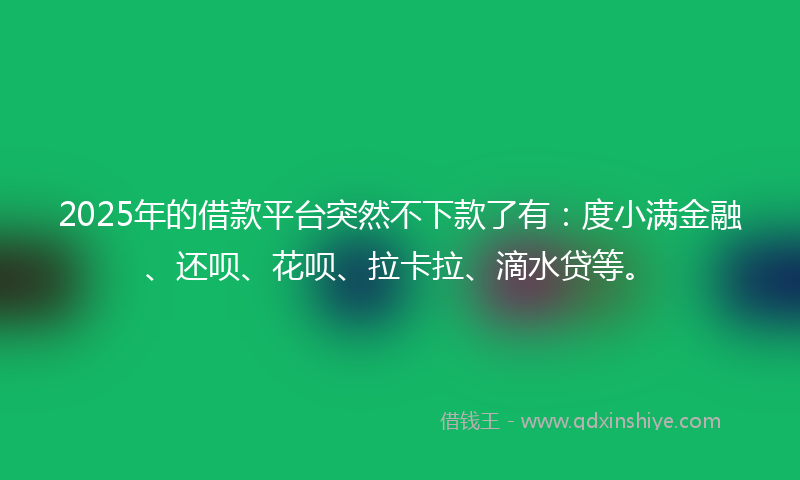 2025年的借款平台突然不下款了有：度小满金融、还呗、花呗、拉卡拉、滴水贷等。