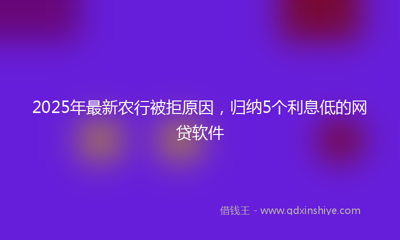 2025年最新农行被拒原因，归纳5个利息低的网贷软件