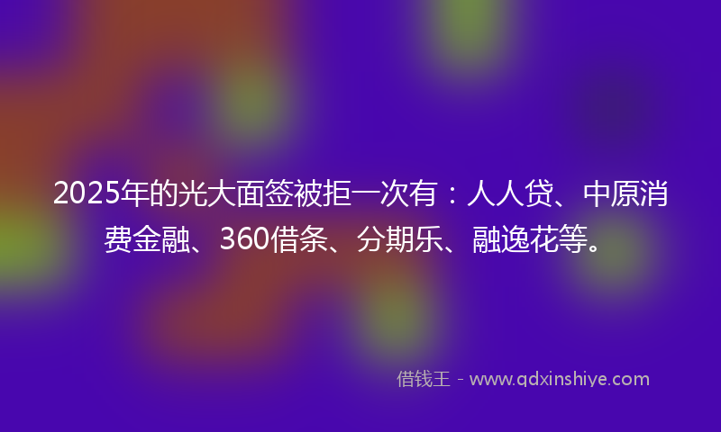 2025年的光大面签被拒一次有：人人贷、中原消费金融、360借条、分期乐、融逸花等。