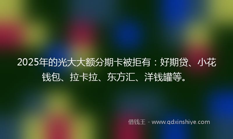 2025年的光大大额分期卡被拒有：好期贷、小花钱包、拉卡拉、东方汇、洋钱罐等。