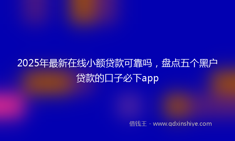 2025年最新在线小额贷款可靠吗，盘点五个黑户贷款的口子必下app