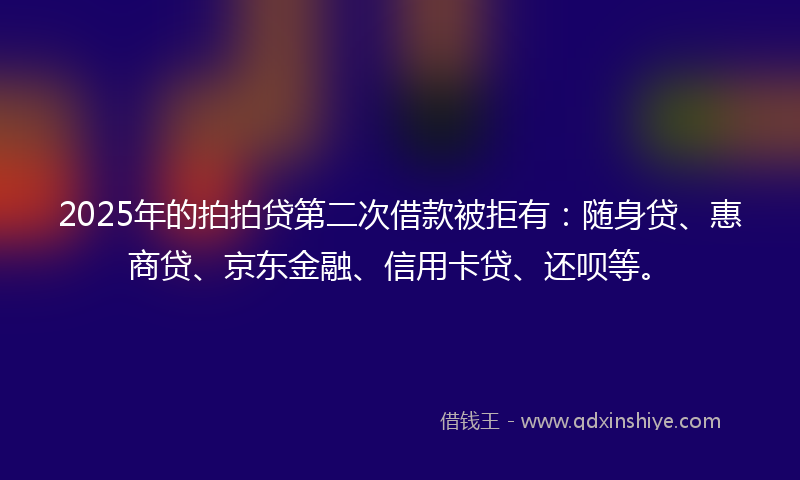 2025年的拍拍贷第二次借款被拒有：随身贷、惠商贷、京东金融、信用卡贷、还呗等。