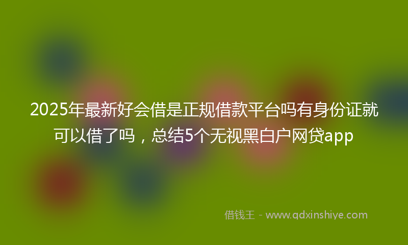 2025年最新好会借是正规借款平台吗有身份证就可以借了吗，总结5个无视黑白户网贷app