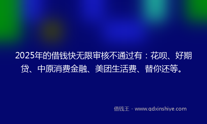 2025年的借钱快无限审核不通过有：花呗、好期贷、中原消费金融、美团生活费、替你还等。
