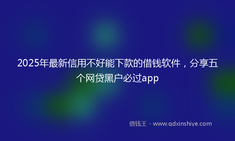2025年最新信用不好能下款的借钱软件，分享五个网贷黑户必过app
