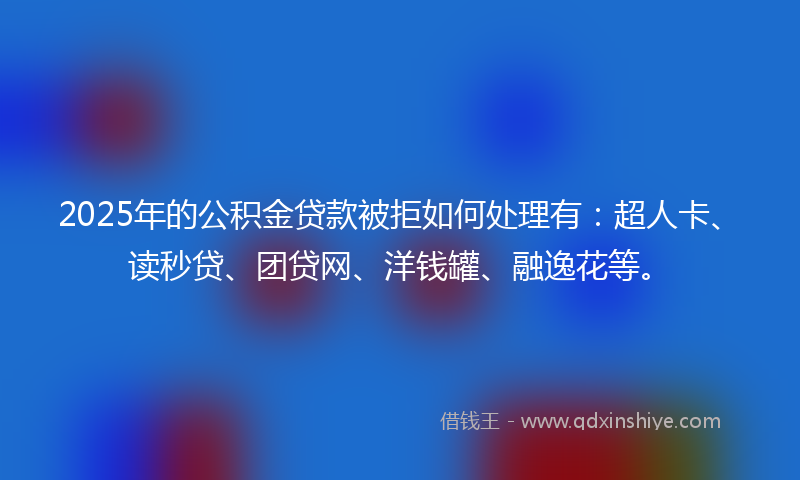 2025年的公积金贷款被拒如何处理有：超人卡、读秒贷、团贷网、洋钱罐、融逸花等。