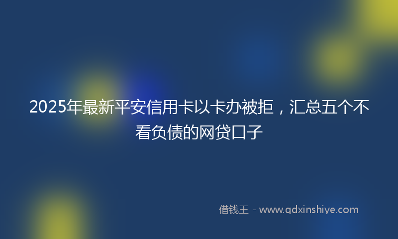 2025年最新平安信用卡以卡办被拒，汇总五个不看负债的网贷口子