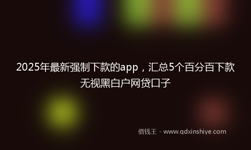 2025年最新强制下款的app，汇总5个百分百下款无视黑白户网贷口子