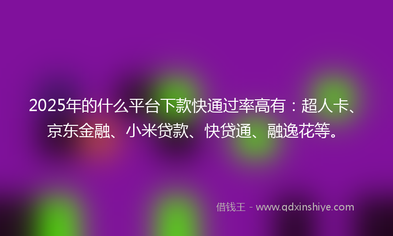 2025年的什么平台下款快通过率高有：超人卡、京东金融、小米贷款、快贷通、融逸花等。