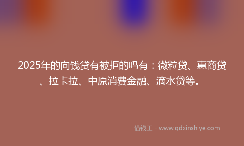 2025年的向钱贷有被拒的吗有：微粒贷、惠商贷、拉卡拉、中原消费金融、滴水贷等。