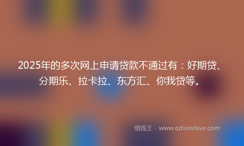 2025年的多次网上申请贷款不通过有：好期贷、分期乐、拉卡拉、东方汇、你我贷等。
