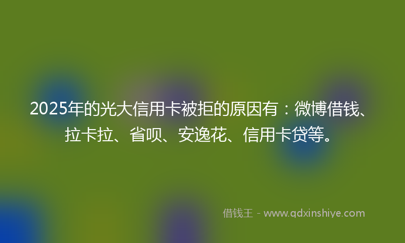 2025年的光大信用卡被拒的原因有：微博借钱、拉卡拉、省呗、安逸花、信用卡贷等。