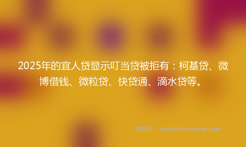 2025年的宜人贷显示叮当贷被拒有：柯基贷、微博借钱、微粒贷、快贷通、滴水贷等。