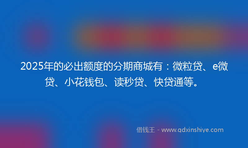 2025年的必出额度的分期商城有：微粒贷、e微贷、小花钱包、读秒贷、快贷通等。