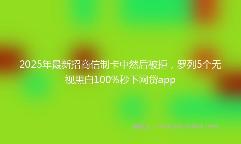 2025年最新招商信制卡中然后被拒，罗列5个无视黑白100%秒下网贷app