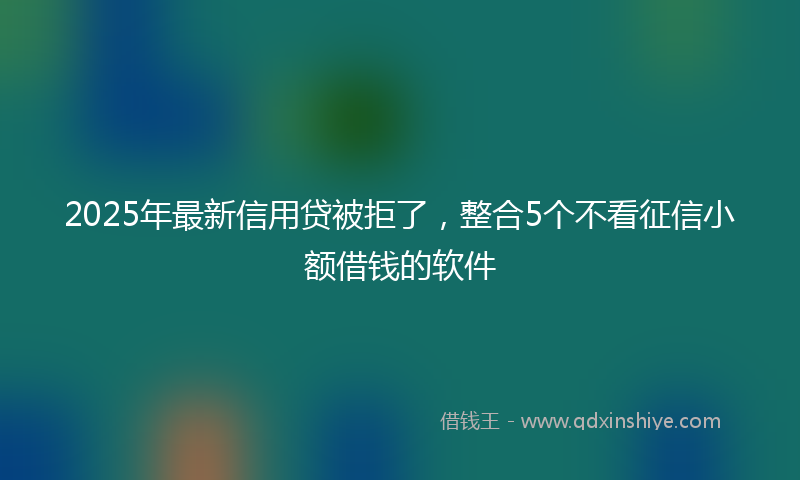2025年最新信用贷被拒了，整合5个不看征信小额借钱的软件