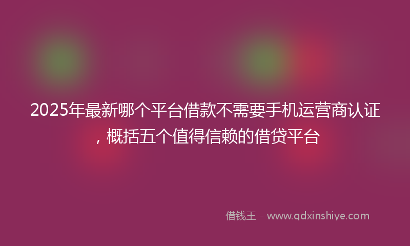 2025年最新哪个平台借款不需要手机运营商认证，概括五个值得信赖的借贷平台