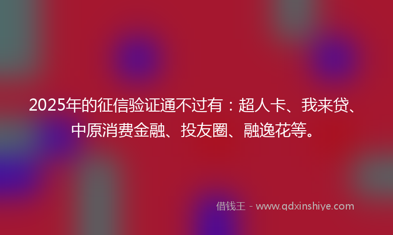 2025年的征信验证通不过有：超人卡、我来贷、中原消费金融、投友圈、融逸花等。